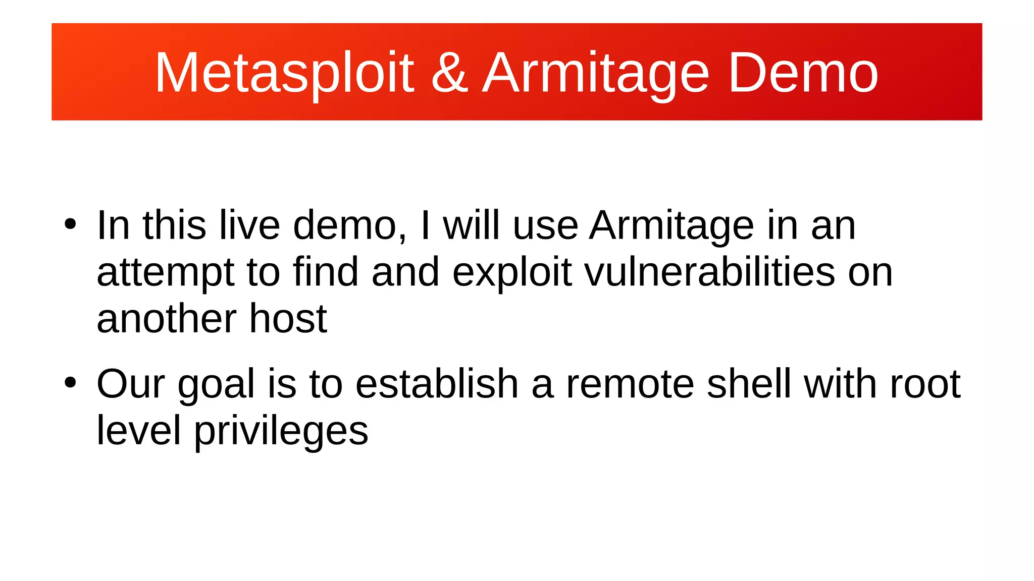 Metasploit & Armitage Demo
●
In this live demo, I will use Armitage in an
attempt to find and exploit vulnerabilities on
another host
●
Our goal is to establish a remote shell with root
level privileges
 