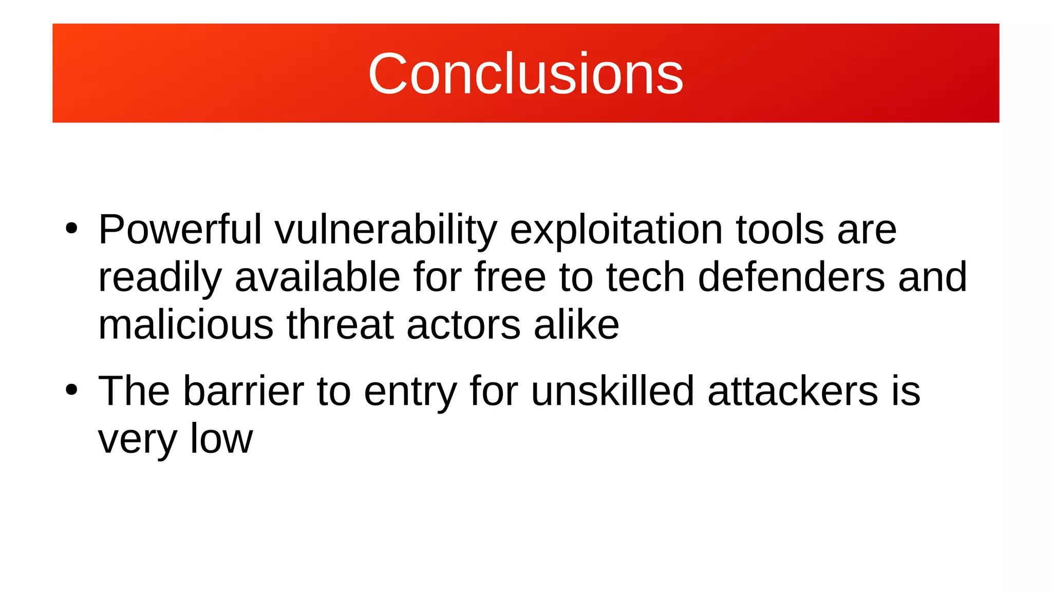 Conclusions
●
Powerful vulnerability exploitation tools are
readily available for free to tech defenders and
malicious threat actors alike
●
The barrier to entry for unskilled attackers is
very low
 