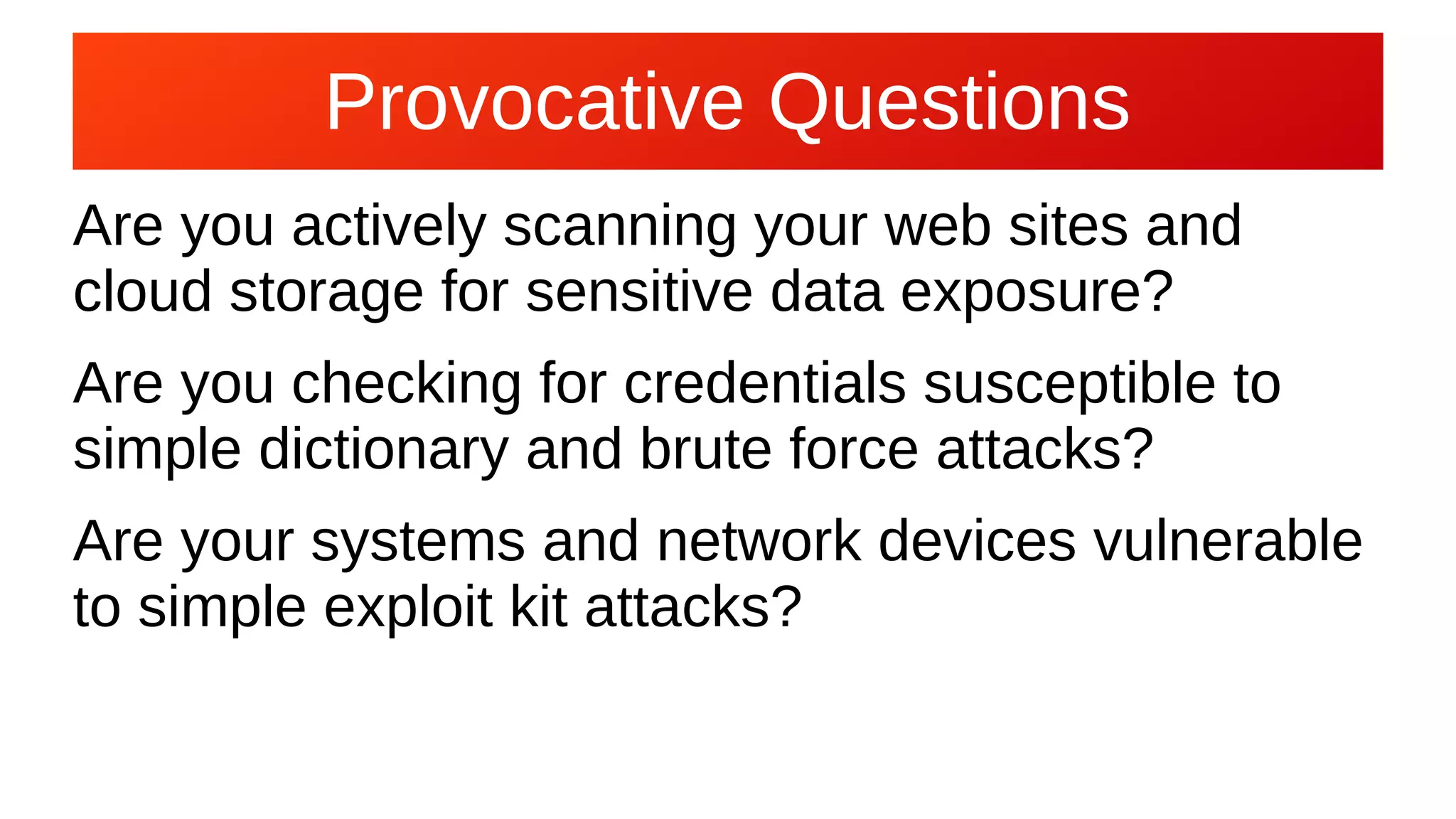 Provocative Questions
Are you actively scanning your web sites and
cloud storage for sensitive data exposure?
Are you checking for credentials susceptible to
simple dictionary and brute force attacks?
Are your systems and network devices vulnerable
to simple exploit kit attacks?
 