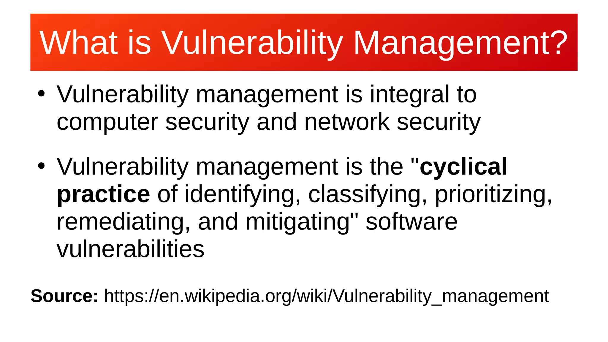 What is Vulnerability Management?What is Vulnerability Management?
●
Vulnerability management is integral to
computer security and network security
●
Vulnerability management is the "cyclical
practice of identifying, classifying, prioritizing,
remediating, and mitigating" software
vulnerabilities
Source: https://en.wikipedia.org/wiki/Vulnerability_management
 
