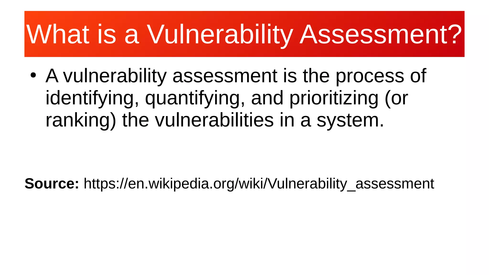 What is a Vulnerability Assessment?What is a Vulnerability Assessment?
●
A vulnerability assessment is the process of
identifying, quantifying, and prioritizing (or
ranking) the vulnerabilities in a system.
Source: https://en.wikipedia.org/wiki/Vulnerability_assessment
 