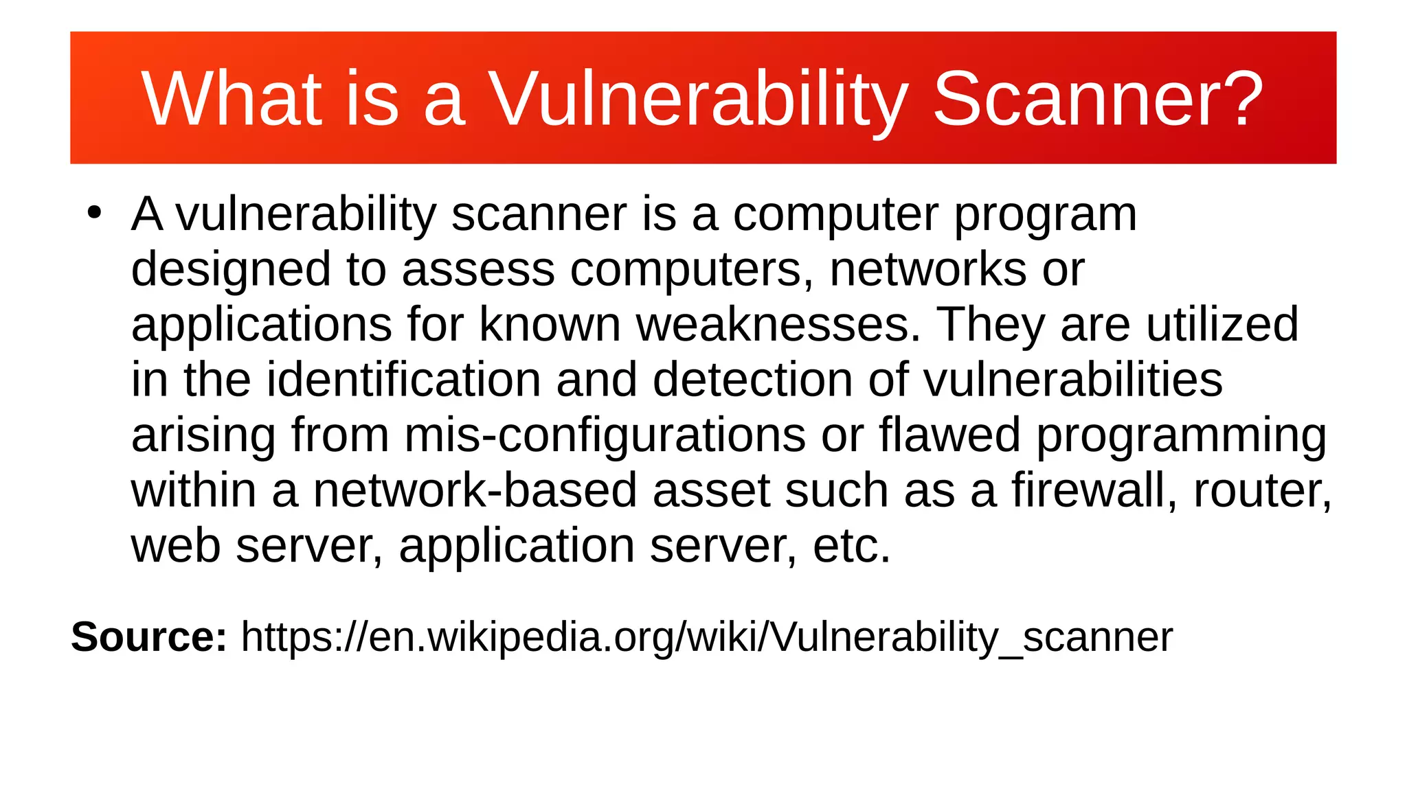 What is a Vulnerability Scanner?What is a Vulnerability Scanner?
●
A vulnerability scanner is a computer program
designed to assess computers, networks or
applications for known weaknesses. They are utilized
in the identification and detection of vulnerabilities
arising from mis-configurations or flawed programming
within a network-based asset such as a firewall, router,
web server, application server, etc.
Source: https://en.wikipedia.org/wiki/Vulnerability_scanner
 