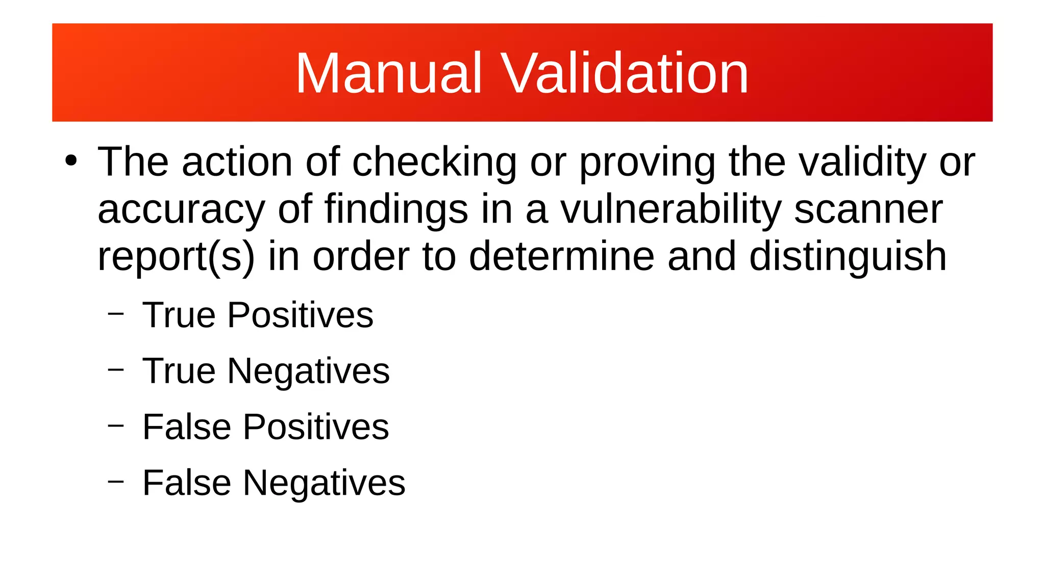 Manual ValidationManual Validation
●
The action of checking or proving the validity or
accuracy of findings in a vulnerability scanner
report(s) in order to determine and distinguish
– True Positives
– True Negatives
– False Positives
– False Negatives
 