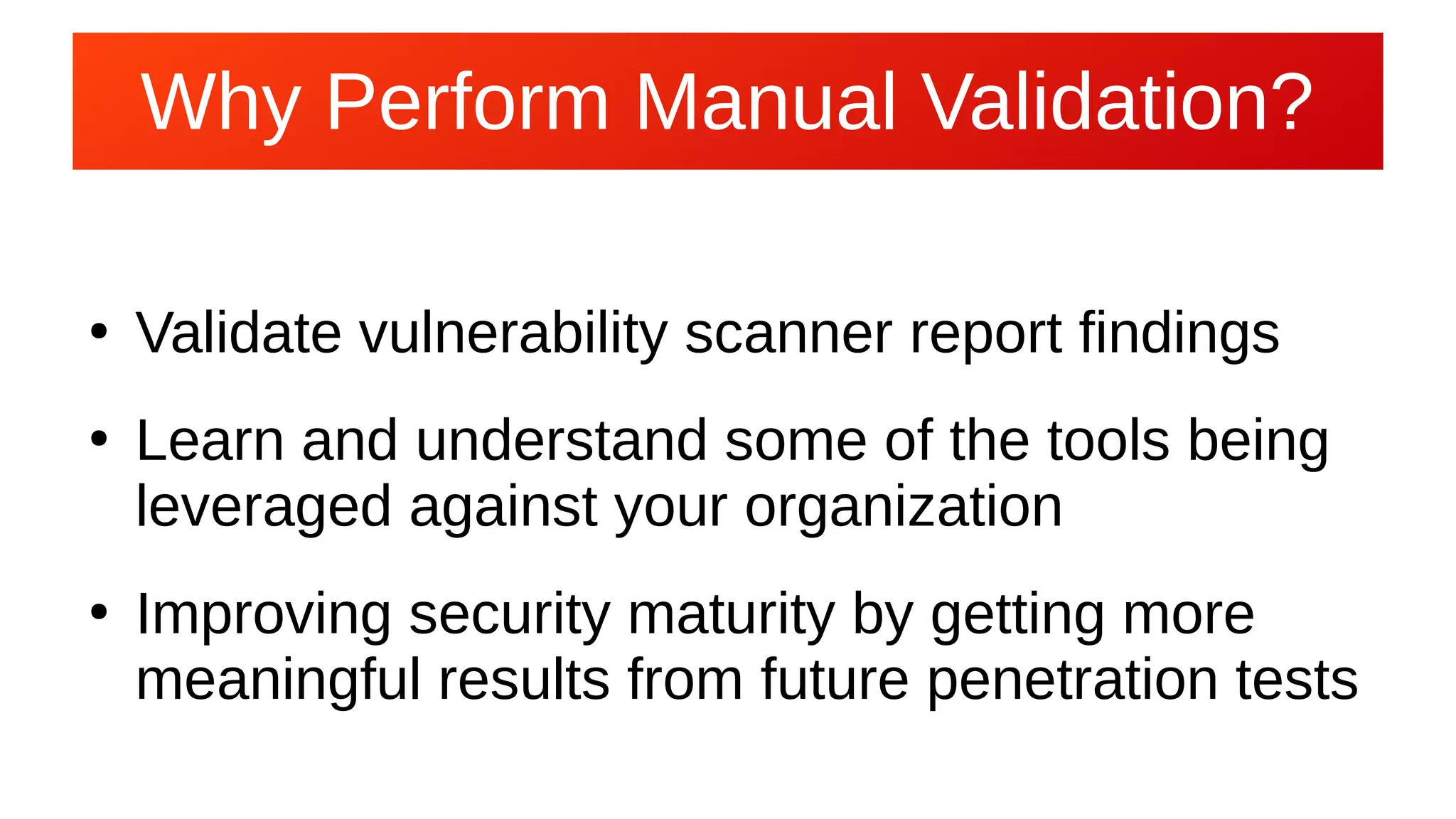 Why Perform Manual Validation?Why Perform Manual Validation?
●
Validate vulnerability scanner report findings
●
Learn and understand some of the tools being
leveraged against your organization
●
Improving security maturity by getting more
meaningful results from future penetration tests
 