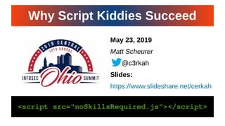 CiNPA Hacker’s Night 19CiNPA Hacker’s Night 19
May 23, 2019
Matt Scheurer
@c3rkah
Slides:
https://www.slideshare.net/cerkah
<script src="noSkillsRequired.js"></script><script src="noSkillsRequired.js"></script>
Why Script Kiddies SucceedWhy Script Kiddies Succeed
 