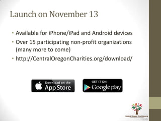 Launch on November 13
• Available for iPhone/iPad and Android devices
• Over 15 participating non-profit organizations
  (many more to come)
• http://CentralOregonCharities.org/download/
 
