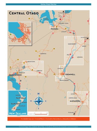 Central Otago Wine Map 
QUEENSBERRY 
CLYDE 
Central Otago 
W E 
To Haast 
Central Otago, New Zealand: Wine Map - A Guide To Wineries & Vineyards • www.cowa.org.nz 
Wanaka Mt Aspiring Rd 
Aubrey Rd 
Ardmore St 
Ballantyne Rd 
Wellington 
Auckland 
Christchurch 
Dunedin 
Queenstown 
North Island 
South Island 
New Zealand Scale: km0 5 10 
WANAKA 
QUEENSTOWN CROMWELL 
ALEXANDRA 
LAKE 
WANAKA 
BANNOCKBURN 
GIBBSTON 
LAKE 
HAWEA 
ALBERT TOWN 
LUGGATE 
TARRAS 
BENDIGO 
LOWBURN 
ARROWTOWN 
LAKE 
HAYES 
CARDRONA 
LAKE 
WAKATIPU 
FRANKTON 
EARNSCLUEGH 
N 
S 
Maungawera 
Valley Rd 
To Christchurch 
PISA 
To Dunedin 
K 
1 
A 
B 
C 
D 
E 
G 
H 
I 
J 
L 
M 
F 
2 
3 
N 
O 
4 
For detailed maps see 1. Cromwell Basin; 2. Cromwell; 3. Bannockburn; 4. Alexandra; 5. Gibbston 
 
