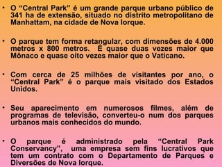 • O “Central Park” é um grande parque urbano público de
341 ha de extensão, situado no distrito metropolitano de
Manhattam, na cidade de Nova Iorque.
• O parque tem forma retangular, com dimensões de 4.000
metros x 800 metros. É quase duas vezes maior que
Mônaco e quase oito vezes maior que o Vaticano.
• Com cerca de 25 milhões de visitantes por ano, o
“Central Park” é o parque mais visitado dos Estados
Unidos.
• Seu aparecimento em numerosos filmes, além de
programas de televisão, converteu-o num dos parques
urbanos mais conhecidos do mundo.
• O parque é administrado pela “Central Park
Conservancy”, uma empresa sem fins lucrativos que
tem um contrato com o Departamento de Parques e
Diversões de Nova Iorque.
 