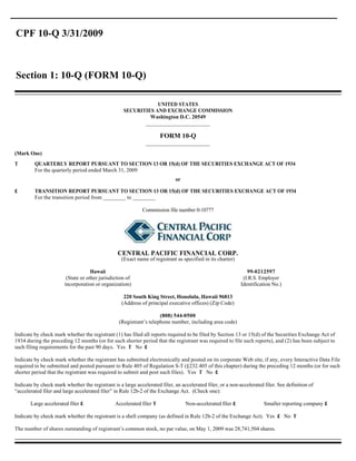 CPF 10-Q 3/31/2009



Section 1: 10-Q (FORM 10-Q)

                                                                UNITED STATES
                                                    SECURITIES AND EXCHANGE COMMISSION
                                                             Washington D.C. 20549
                                                           ______________________

                                                                      FORM 10-Q
                                                              ______________________
(Mark One)
T        QUARTERLY REPORT PURSUANT TO SECTION 13 OR 15(d) OF THE SECURITIES EXCHANGE ACT OF 1934
         For the quarterly period ended March 31, 2009
                                                                             or

£        TRANSITION REPORT PURSUANT TO SECTION 13 OR 15(d) OF THE SECURITIES EXCHANGE ACT OF 1934
         For the transition period from ________ to ________

                                                             Commission file number 0-10777




                                                 CENTRAL PACIFIC FINANCIAL CORP.
                                                   (Exact name of registrant as specified in its charter)

                                    Hawaii                                                                     99-0212597
                        (State or other jurisdiction of                                                      (I.R.S. Employer
                       incorporation or organization)                                                       Identification No.)

                                                    220 South King Street, Honolulu, Hawaii 96813
                                                   (Address of principal executive offices) (Zip Code)

                                                                    (808) 544-0500
                                                 (Registrant’s telephone number, including area code)

Indicate by check mark whether the registrant (1) has filed all reports required to be filed by Section 13 or 15(d) of the Securities Exchange Act of
1934 during the preceding 12 months (or for such shorter period that the registrant was required to file such reports), and (2) has been subject to
such filing requirements for the past 90 days. Yes T No £

Indicate by check mark whether the registrant has submitted electronically and posted on its corporate Web site, if any, every Interactive Data File
required to be submitted and posted pursuant to Rule 405 of Regulation S-T (§232.405 of this chapter) during the preceding 12 months (or for such
shorter period that the registrant was required to submit and post such files). Yes T No £

Indicate by check mark whether the registrant is a large accelerated filer, an accelerated filer, or a non-accelerated filer. See definition of
“accelerated filer and large accelerated filer” in Rule 12b-2 of the Exchange Act. (Check one):

       Large accelerated filer £                Accelerated filer T               Non-accelerated filer £              Smaller reporting company £

Indicate by check mark whether the registrant is a shell company (as defined in Rule 12b-2 of the Exchange Act). Yes £ No T

The number of shares outstanding of registrant’s common stock, no par value, on May 1, 2009 was 28,741,504 shares.
 