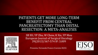 SB XU, YP Zhu, W Chow, K Xie, YP Mou
European Journal of Surgical Oncology
39(2013) 567-574 IF: 3.009
PATIENTS GET MORE LONG-TERM
BENEFIT FROM CENTRAL
PANCREATECTOMY THAN DISTAL
RESECTION: A META-ANALYSIS
Presenta: Fernando Franco Cravioto R2CG
 