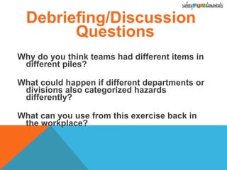 Debriefing/Discussion
Questions
Why do you think teams had different items in
different piles?
What could happen if different departments or
divisions also categorized hazards
differently?
What can you use from this exercise back in
the workplace?
 