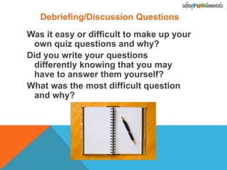 Debriefing/Discussion Questions
Was it easy or difficult to make up your
own quiz questions and why?
Did you write your questions
differently knowing that you may
have to answer them yourself?
What was the most difficult question
and why?
 