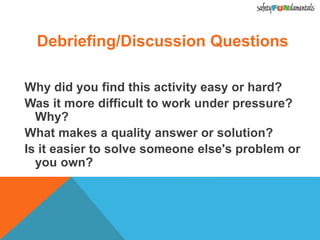 Debriefing/Discussion Questions
Why did you find this activity easy or hard?
Was it more difficult to work under pressure?
Why?
What makes a quality answer or solution?
Is it easier to solve someone else's problem or
you own?
 