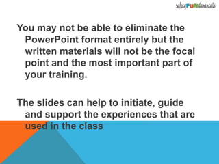 You may not be able to eliminate the
PowerPoint format entirely but the
written materials will not be the focal
point and the most important part of
your training.
The slides can help to initiate, guide
and support the experiences that are
used in the class
 