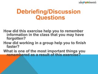 Debriefing/Discussion
Questions
How did this exercise help you to remember
information in the class that you may have
forgotten?
How did working in a group help you to finish
faster?
What is one of the most important things you
remembered as a result of this exercise?
 