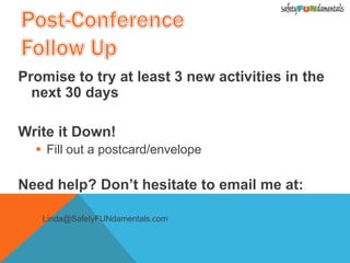 Promise to try at least 3 new activities in the
next 30 days
Write it Down!
 Fill out a postcard/envelope
Need help? Don’t hesitate to email me at:
 Linda@SafetyFUNdamentals.com
 
