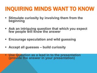 INQUIRING MINDS WANT TO KNOW
 Stimulate curiosity by involving them from the
beginning
 Ask an intriguing question that which you expect
few people will know the answer
 Encourage speculation and wild guessing
 Accept all guesses – build curiosity
 Use Question as a lead in to the presentation
(provide the answer in your presentation)
 