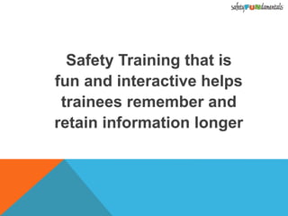 Safety Training that is
fun and interactive helps
trainees remember and
retain information longer
 
