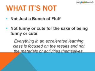  Not Just a Bunch of Fluff
 Not funny or cute for the sake of being
funny or cute
Everything in an accelerated learning
class is focused on the results and not
the materials or activities themselves.
WHAT IT’S NOT
 