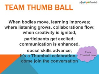 When bodies move, learning improves;
where listening grows, collaborations flow;
when creativity is ignited,
participants get excited;
communication is enhanced,
social skills advance;
it's a Thumball celebration...
come join the conversation
From
Thumball.com
TEAM THUMB BALL
 