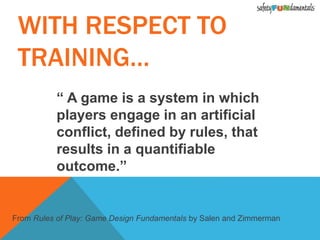 “ A game is a system in which
players engage in an artificial
conflict, defined by rules, that
results in a quantifiable
outcome.”
From Rules of Play: Game Design Fundamentals by Salen and Zimmerman
WITH RESPECT TO
TRAINING…
 