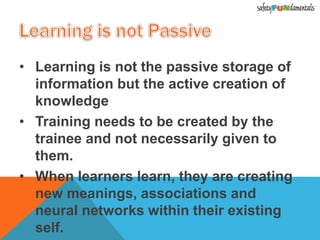 • Learning is not the passive storage of
information but the active creation of
knowledge
• Training needs to be created by the
trainee and not necessarily given to
them.
• When learners learn, they are creating
new meanings, associations and
neural networks within their existing
self.
 