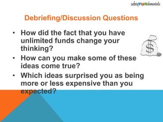 Debriefing/Discussion Questions
• How did the fact that you have
unlimited funds change your
thinking?
• How can you make some of these
ideas come true?
• Which ideas surprised you as being
more or less expensive than you
expected?
 