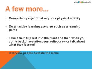 • Complete a project that requires physical activity
• Do an active learning exercise such as a learning
game
• Take a field trip out into the plant and then when you
come back, have attendees write, draw or talk about
what they learned
• Interview people outside the class
 