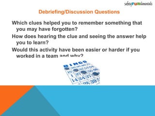 Debriefing/Discussion Questions
Which clues helped you to remember something that
you may have forgotten?
How does hearing the clue and seeing the answer help
you to learn?
Would this activity have been easier or harder if you
worked in a team and why?
 