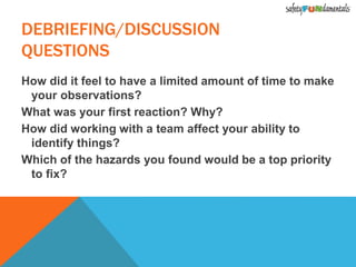 How did it feel to have a limited amount of time to make
your observations?
What was your first reaction? Why?
How did working with a team affect your ability to
identify things?
Which of the hazards you found would be a top priority
to fix?
DEBRIEFING/DISCUSSION
QUESTIONS
 