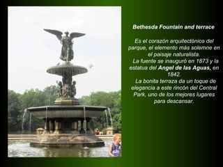 Bethesda Fountain and terrace Es el corazón arquitectónico del  parque, el elemento más solemne en el paisaje naturalista. La fuente se inauguró en 1873 y la estatua del  Angel de las Aguas,  en 1842. La bonita terraza da un toque de elegancia a este rincón del Central Park, uno de los mejores lugares para descansar. 