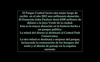 El Parque Central lucirá aún mejor luego de
recibir en el año 2012 una millonaria donación .
El financista John Paulson donó $100 millones de
dólares a la Joya Verde de la ciudad.
Esta es la mayor donación en la historia hecha a
un parque público.
La mitad del dinero se destinará al Central Park
Conservancy.
La otra mitad se destinará a mejoras del parque,
incluyendo la restauración de los bosques del
norte y al diseño de paisaje en la esquina
suroeste.
 