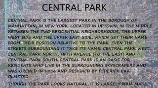 CENTRAL PARK
CENTRAL PARK IS THE LARGEST PARK IN THE BOROUGH OF
MANHATTAN, IN NEW YORK. LOCATED IN UPTOWN, IN THE MIDDLE
BETWEEN THE TWO RESIDENTIAL NEIGHBORHOODS, THE UPPER
WEST SIDE AND THE UPPER EAST SIDE, WHICH GET THEIR NAME
FROM THEIR POSITION RELATIVE TO THE PARK. EVEN THE
STREETS SURROUNDING IT TAKE ITS NAME: CENTRAL PARK WEST,
CENTRAL PARK NORTH, FIFTH AVENUE (TO THE EAST) AND
CENTRAL PARK SOUTH. CENTRAL PARK IS AN OASIS FOR
RESIDENTS WHO LIVE IN THE SURROUNDING SKYSCRAPERS AND
WAS OPENED IN 1856 AND DESIGNED BY FEDERICK LAW
OLMSTED.
THOUGH THE PARK LOOKS NATURAL, IT IS LARGELY MAN-MADE.
 