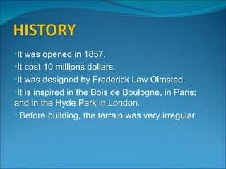 •It was opened in 1857.
•It cost 10 millions dollars.
•It was designed by Frederick Law Olmsted.
•It is inspired in the Bois de Boulogne, in Paris;
and in the Hyde Park in London.
• Before building, the terrain was very irregular.
 