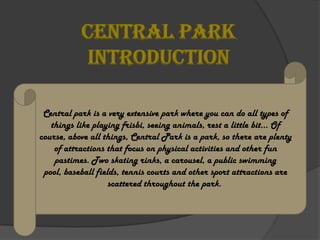 CENTRAL PARK
            INTRODUCTION

 Central park is a very extensive park where you can do all types of
   things like playing frisbi, seeing animals, rest a little bit… Of
course, above all things, Central Park is a park, so there are plenty
    of attractions that focus on physical activities and other fun
    pastimes. Two skating rinks, a carousel, a public swimming
 pool, baseball fields, tennis courts and other sport attractions are
                    scattered throughout the park.
 