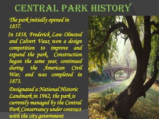 CENTRAL PARK HISTORY
 The park initially opened in
 1857.
In 1858, Frederick Law Olmsted
 and Calvert Vaux won a design
 competition to improve and
 expand the park. Construction
 began the same year, continued
 during the American Civil
 War, and was completed in
 1873.
 Designated a National Historic
 Landmark in 1962, the park is
 currently managed by the Central
 Park Conservancy under contract
 with the city government
 