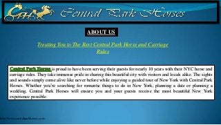 ABOUT US

                          Treating You to The Best Central Park Horse and Carriage
                                                    Rides


                              is proud to have been serving their guests for nearly 10 years with their NYC horse and
       carriage rides. They take immense pride in sharing this beautiful city with visitors and locals alike. The sights
       and sounds simply come alive like never before while enjoying a guided tour of New York with Central Park
       Horses. Whether you’re searching for romantic things to do in New York, planning a date or planning a
       wedding, Central Park Horses will ensure you and your guests receive the most beautiful New York
       experience possible.



http://www.centralparkhorses.com
 