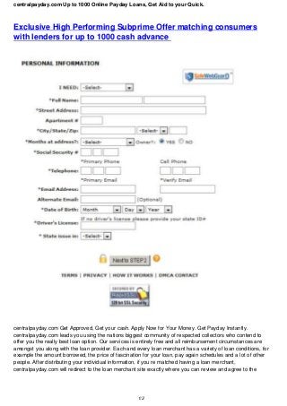 centralpayday.com Up to 1000 Online Payday Loans, Get Aid to your Quick.
Exclusive High Performing Subprime Offer matching consumers
with lenders for up to 1000 cash advance
centralpayday.com Get Approved, Get your cash. Apply Now for Your Money. Get Payday Instantly.
centralpayday.com leads you using the nations biggest community of respected collectors who contend to
offer you the really best loan option. Our services is entirely free and all reimbursement circumstances are
amongst you along with the loan provider. Each and every loan merchant has a variety of loan conditions, for
example the amount borrowed, the price of fascination for your loan, pay again schedules and a lot of other
people. After distributing your individual information, if you re matched having a loan merchant,
centralpayday.com will redirect to the loan merchant site exactly where you can review and agree to the
1/2
 