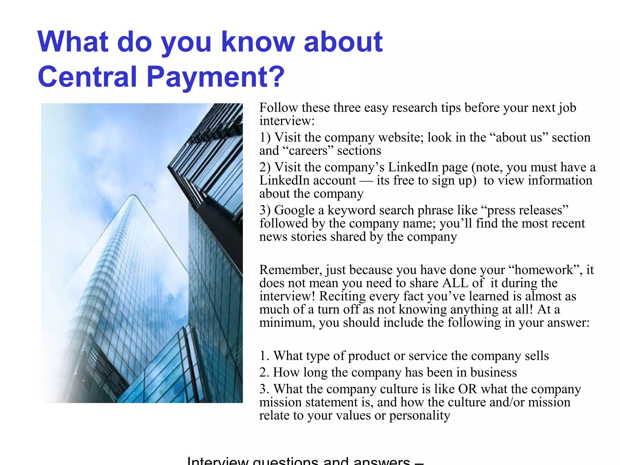 What do you know about
Central Payment?
Follow these three easy research tips before your next job
interview:
1) Visit the company website; look in the “about us” section
and “careers” sections
2) Visit the company’s LinkedIn page (note, you must have a
LinkedIn account — its free to sign up) to view information
about the company
3) Google a keyword search phrase like “press releases”
followed by the company name; you’ll find the most recent
news stories shared by the company
Remember, just because you have done your “homework”, it
does not mean you need to share ALL of it during the
interview! Reciting every fact you’ve learned is almost as
much of a turn off as not knowing anything at all! At a
minimum, you should include the following in your answer:
1. What type of product or service the company sells
2. How long the company has been in business
3. What the company culture is like OR what the company
mission statement is, and how the culture and/or mission
relate to your values or personality
 