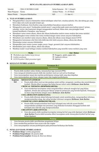 RENCANA PELAKSANAAN PEMBELAJARAN (RPP)
Sekolah : SMA N MUMBULSARI
Mata Pelajaran : Kimia
Kelas/Semester : XI / 1 (Ganjil)
Alokasi Waktu : 4 x 45 Menit
Materi Pokok : Senyawa Hidrokarbon KD : 3.1 dan 4.1
A. TUJUAN PEMBELAJARAN
 Mengidentifikasi senyawa hidrokarbon dalam kehidupan sehari-hari, misalnya plastik, lilin, dan tabung gas yang
berisi elpiji serta nyala api pada kompor gas.
 Memahami Kekhasan Atom Karbon yang menyebabkan banyaknya senyawa karbon.
 Menganalisis jenis atom C berdasarkan jumlah atom C yang terikat pada rantai atom karbon (atom C primer,
sekunder, tersier, dan kuarterner) dengan menggunakan molimod, bahan alam, atau perangkat lunak
kimia(ChemSketch, Chemdraw, atau lainnya).
 Memahami rumus umum alkana, alkena dan alkuna berdasarkan analisis rumus struktur dan rumus molekul.
 Menghubungkan rumus struktur dan rumus molekul dengan rumus umum senyawa hidrokarbon
 Memahami cara memberi nama senyawa alkana, alkena dan alkuna sesuai dengan aturan IUPAC
 Menganalisis keteraturan sifat fisik (titik didih dan titik leleh) senyawa alkana, alkena dan alkuna
 Menentukan isomer senyawa hidrokarbon
 Memprediksi jenis isomer (isomer rangka, posisi, fungsi, geometri) dari senyawa hidrokarbon.
 Membedakan jenis reaksi alkana, alkena dan alkuna.
 Membuat model visual berbagai struktur molekul hidrokarbon yang memiliki rumus molekul yang sama
Media Alat / Bahan
 Worksheet atau lembar kerja (siswa)  Penggaris, spidol, papan tulis
 Lembar penilaian  Laptop & infocus
 LCD Proyektor/ Slide presentasi (ppt)  Internet :
B. KEGIATAN PEMBELAJARAN
Pertemuan Ke-1
Pendahuluan
1. Peserta didik memberi salam, berdoa, menyanyikan lagu nasional (PPK)
2. Guru mengecek kehadiran peserta didik dan memberi motivasi (yel-yel/ice breaking)
3. Guru menyampaikan tujuan dan manfaat pembelajaran tentang topik yang akan diajarkan
4. Guru menyampaikan garis besar cakupan materi dan langkah pembelajaran
Kegiatan
Inti
KEGIATAN LITERASI
 Peserta didik diberi motivasi dan panduan untuk melihat, mengamati, membaca dan menuliskannya
kembali. Mereka diberi tayangan dan bahan bacaan terkait materi Kekhasan Atom Karbon
CRITICAL THINKING (BERPIKIR KRITIK)
 Guru memberikan kesempatan untuk mengidentifikasi sebanyak mungkin hal yang belum
dipahami, dimulai dari pertanyaan faktual sampai ke pertanyaan yang bersifat hipotetik. Pertanyaan
ini harus tetap berkaitan dengan materi Kekhasan Atom Karbon
COLLABORATION (KERJASAMA)
 Peserta didik dibentuk dalam beberapa kelompok untuk mendiskusikan, mengumpulkan informasi,
mempresentasikan ulang, dan saling bertukar informasi mengenai Kekhasan Atom Karbon
COMMUNICATION (BERKOMUNIKASI)
 Peserta didik mempresentasikan hasil kerja kelompok atau individu secara klasikal,
mengemukakan pendapat atas presentasi yang dilakukan kemudian ditanggapi kembali oleh
kelompok atau individu yang mempresentasikan
CREATIVITY (KREATIVITAS)
 Guru dan peserta didik membuat kesimpulan tentang hal-hal yang telah dipelajari terkait Kekhasan
Atom Karbon Peserta didik kemudian diberi kesempatan untuk menanyakan kembali hal-hal yang
belum dipahami
Penutup
1. Guru bersama peserta didik merefleksikan pengalaman belajar
2. Guru memberikan penilaian lisan secara acak dan singkat
3. Guru menyampaikan rencana pembelajaran pada pertemuan berikutnya dan berdoa
C. PENILAIAN HASIL PEMBELAJARAN
 Penilaian Sikap: Lembar pengamatan
 Penilaian Pengetahuan: LK peserta didik
 Penilaian Keterampilan: Kinerja & observasi diskusi
 