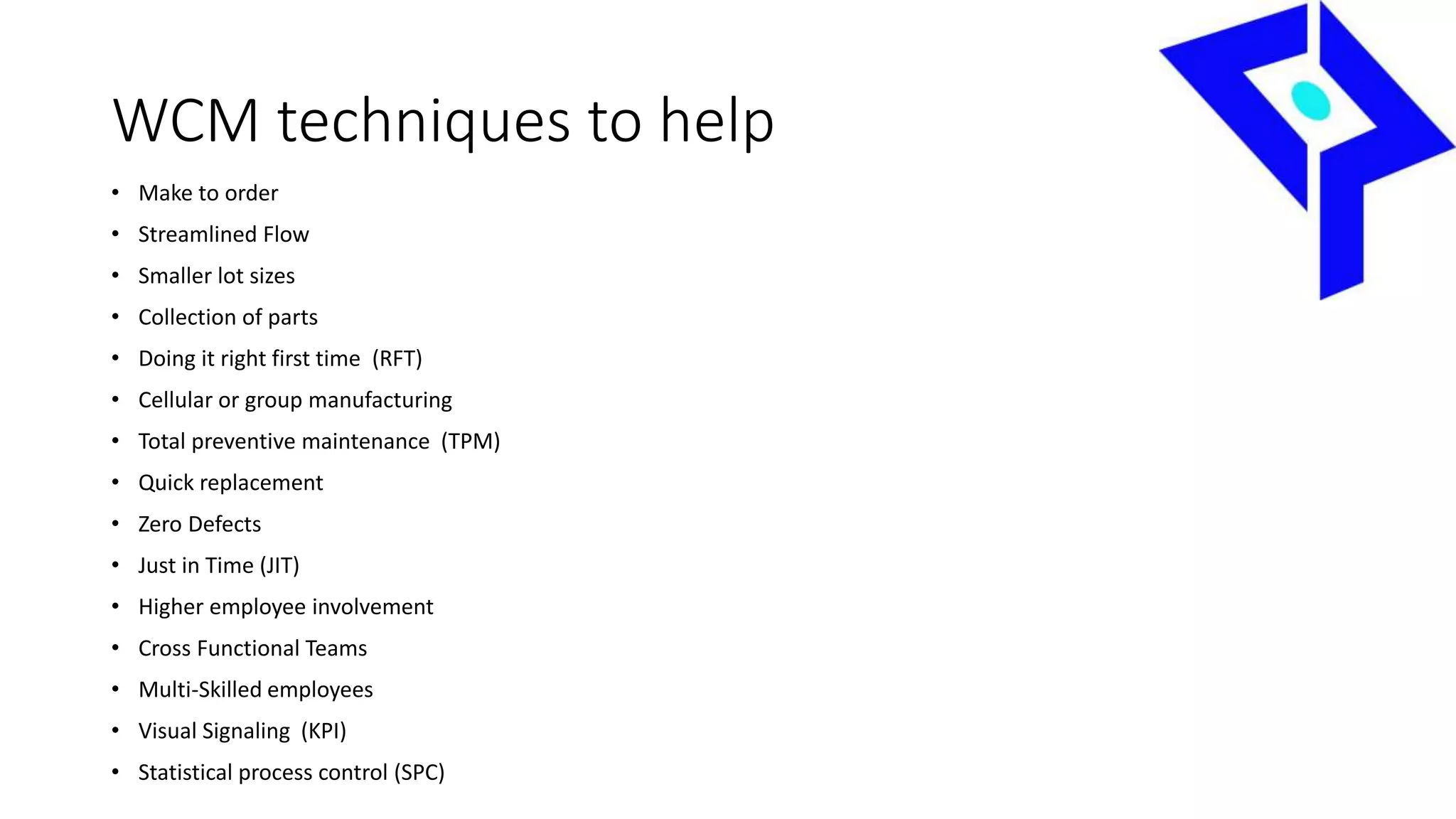 WCM techniques to help
• Make to order
• Streamlined Flow
• Smaller lot sizes
• Collection of parts
• Doing it right first time (RFT)
• Cellular or group manufacturing
• Total preventive maintenance (TPM)
• Quick replacement
• Zero Defects
• Just in Time (JIT)
• Higher employee involvement
• Cross Functional Teams
• Multi-Skilled employees
• Visual Signaling (KPI)
• Statistical process control (SPC)
 