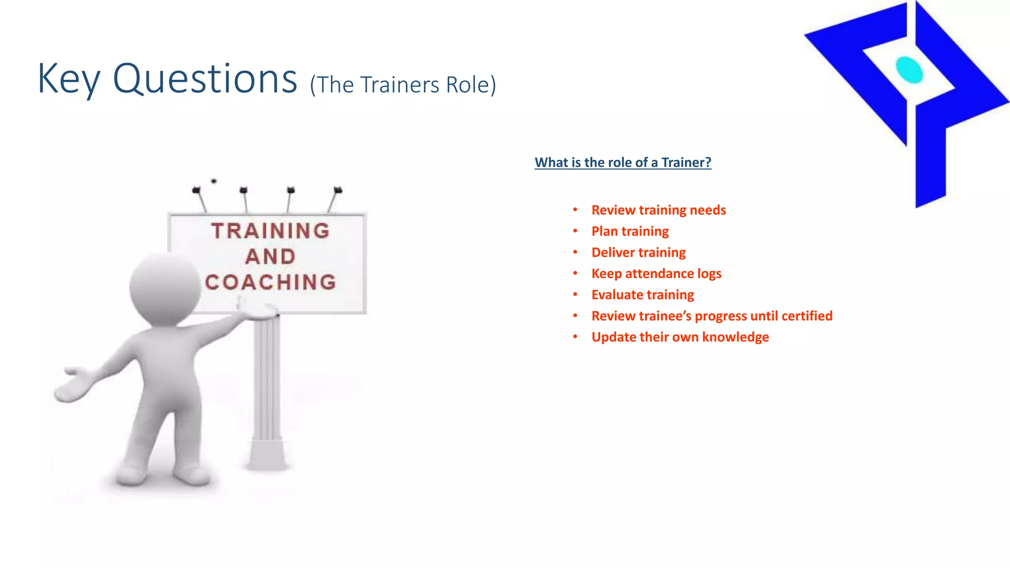 Key Questions (The Trainers Role)
What is the role of a Trainer?
• Review training needs
• Plan training
• Deliver training
• Keep attendance logs
• Evaluate training
• Review trainee’s progress until certified
• Update their own knowledge
 