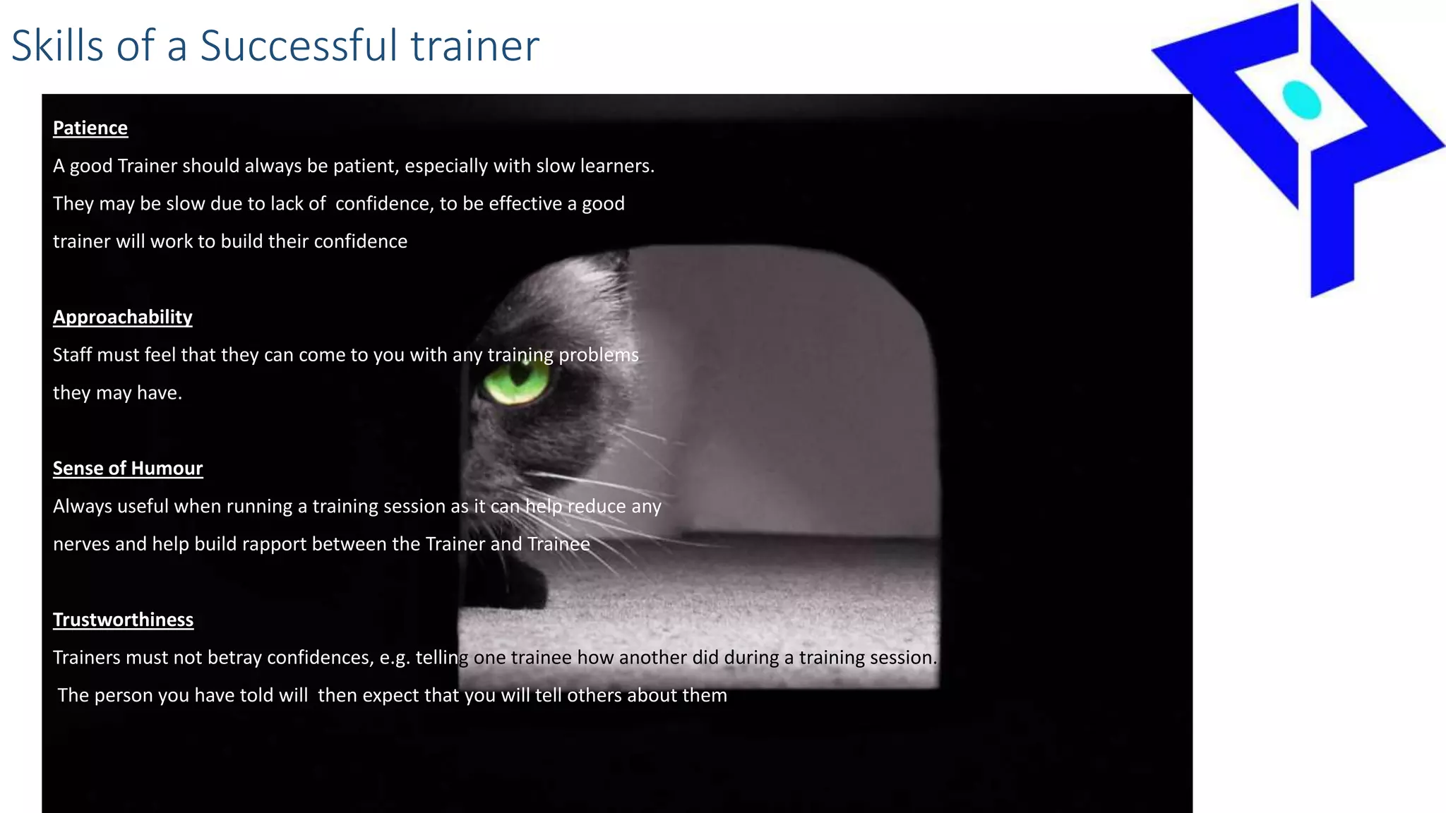 Skills of a Successful trainer
Patience
A good Trainer should always be patient, especially with slow learners.
They may be slow due to lack of confidence, to be effective a good
trainer will work to build their confidence
Approachability
Staff must feel that they can come to you with any training problems
they may have.
Sense of Humour
Always useful when running a training session as it can help reduce any
nerves and help build rapport between the Trainer and Trainee
Trustworthiness
Trainers must not betray confidences, e.g. telling one trainee how another did during a training session.
The person you have told will then expect that you will tell others about them
 