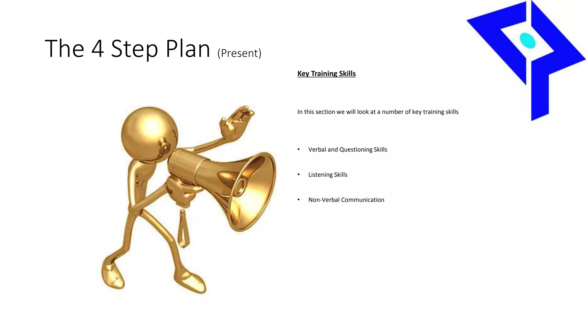 The 4 Step Plan (Present)
Key Training Skills
In this section we will look at a number of key training skills
• Verbal and Questioning Skills
• Listening Skills
• Non-Verbal Communication
 