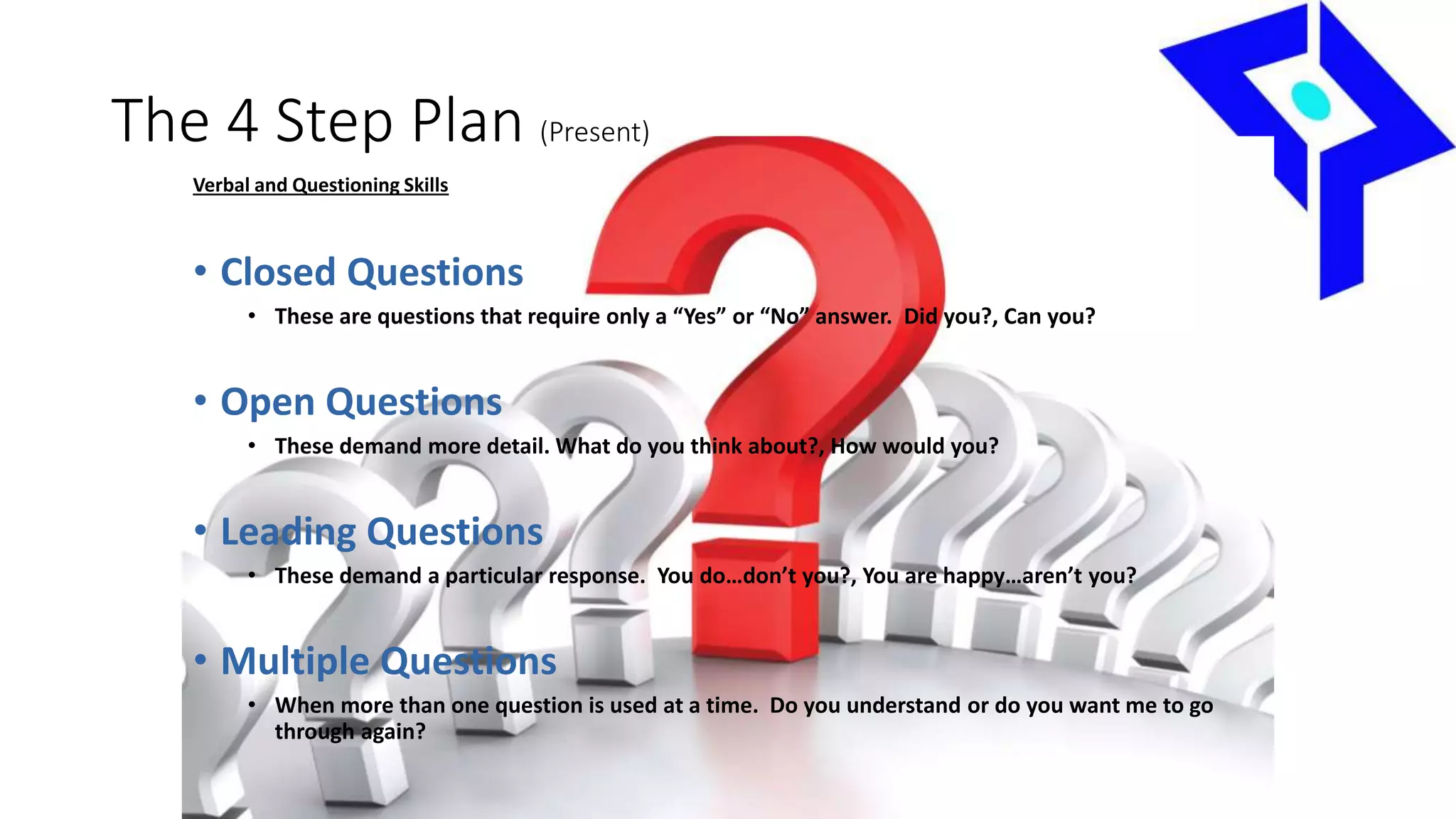 The 4 Step Plan (Present)
Verbal and Questioning Skills
• Closed Questions
• These are questions that require only a “Yes” or “No” answer. Did you?, Can you?
• Open Questions
• These demand more detail. What do you think about?, How would you?
• Leading Questions
• These demand a particular response. You do…don’t you?, You are happy…aren’t you?
• Multiple Questions
• When more than one question is used at a time. Do you understand or do you want me to go
through again?
 