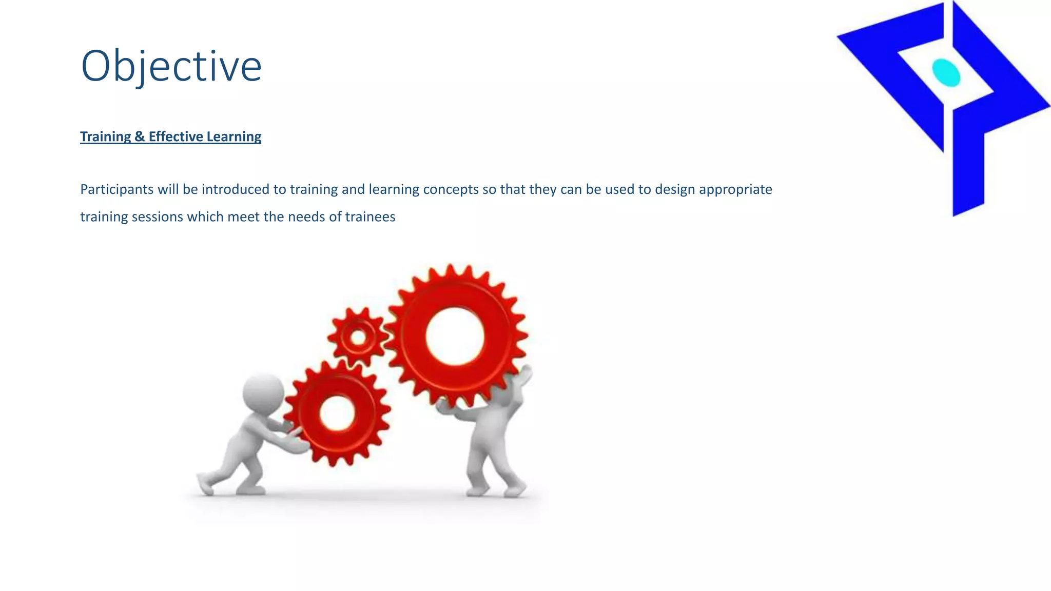 Objective
Training & Effective Learning
Participants will be introduced to training and learning concepts so that they can be used to design appropriate
training sessions which meet the needs of trainees
 