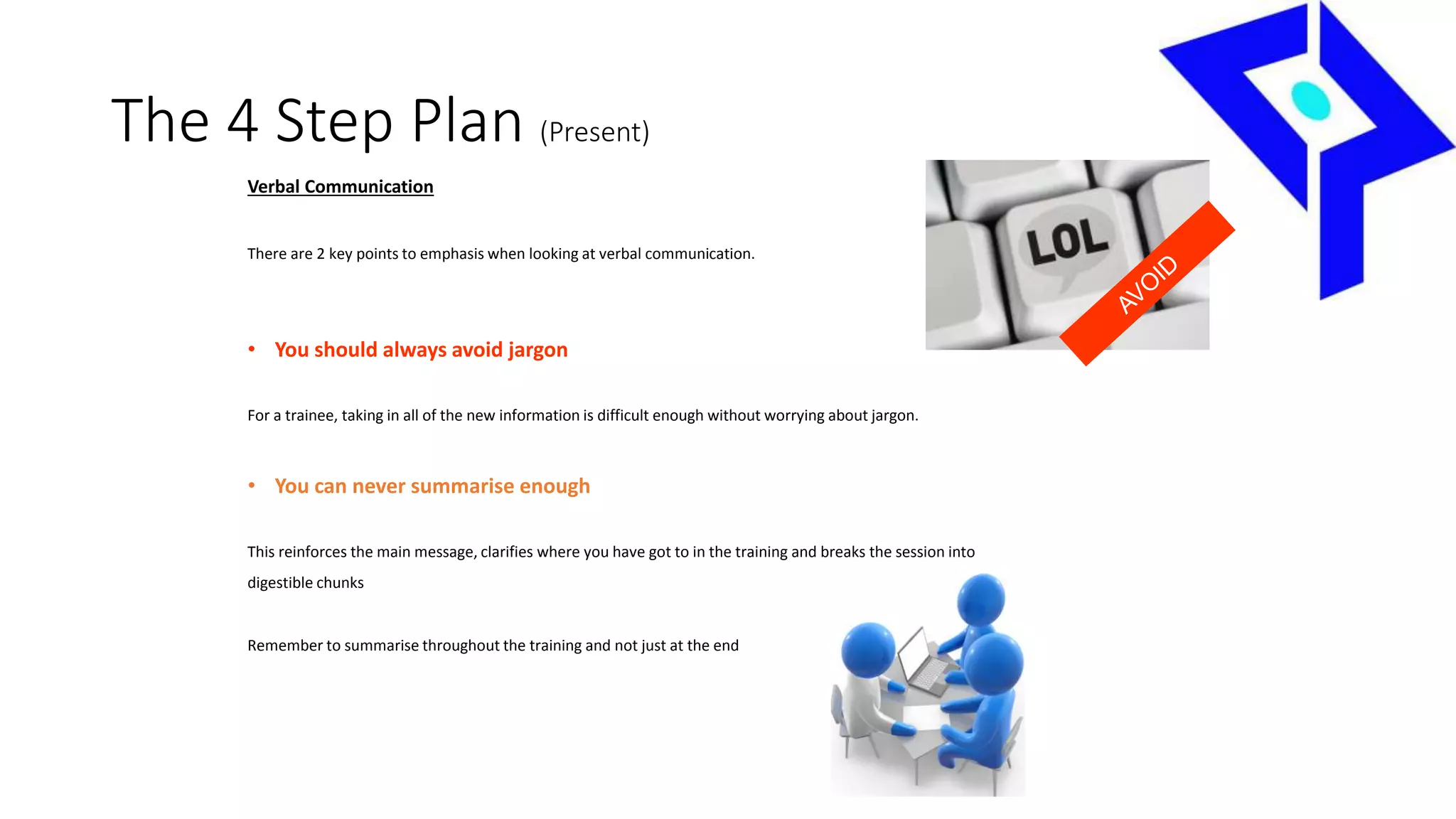 The 4 Step Plan (Present)
Verbal Communication
There are 2 key points to emphasis when looking at verbal communication.
• You should always avoid jargon
For a trainee, taking in all of the new information is difficult enough without worrying about jargon.
• You can never summarise enough
This reinforces the main message, clarifies where you have got to in the training and breaks the session into
digestible chunks
Remember to summarise throughout the training and not just at the end
 