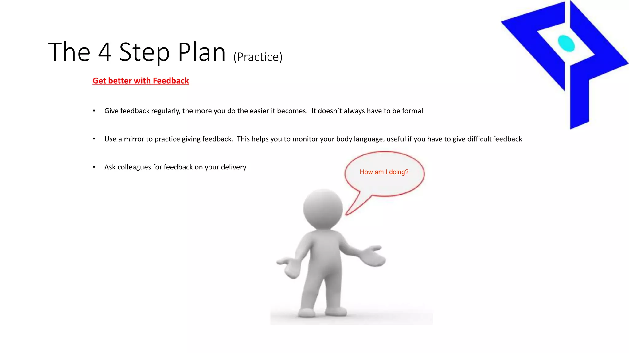 The 4 Step Plan (Practice)
Get better with Feedback
• Give feedback regularly, the more you do the easier it becomes. It doesn’t always have to be formal
• Use a mirror to practice giving feedback. This helps you to monitor your body language, useful if you have to give difficultfeedback
• Ask colleagues for feedback on your delivery
How am I doing?
 