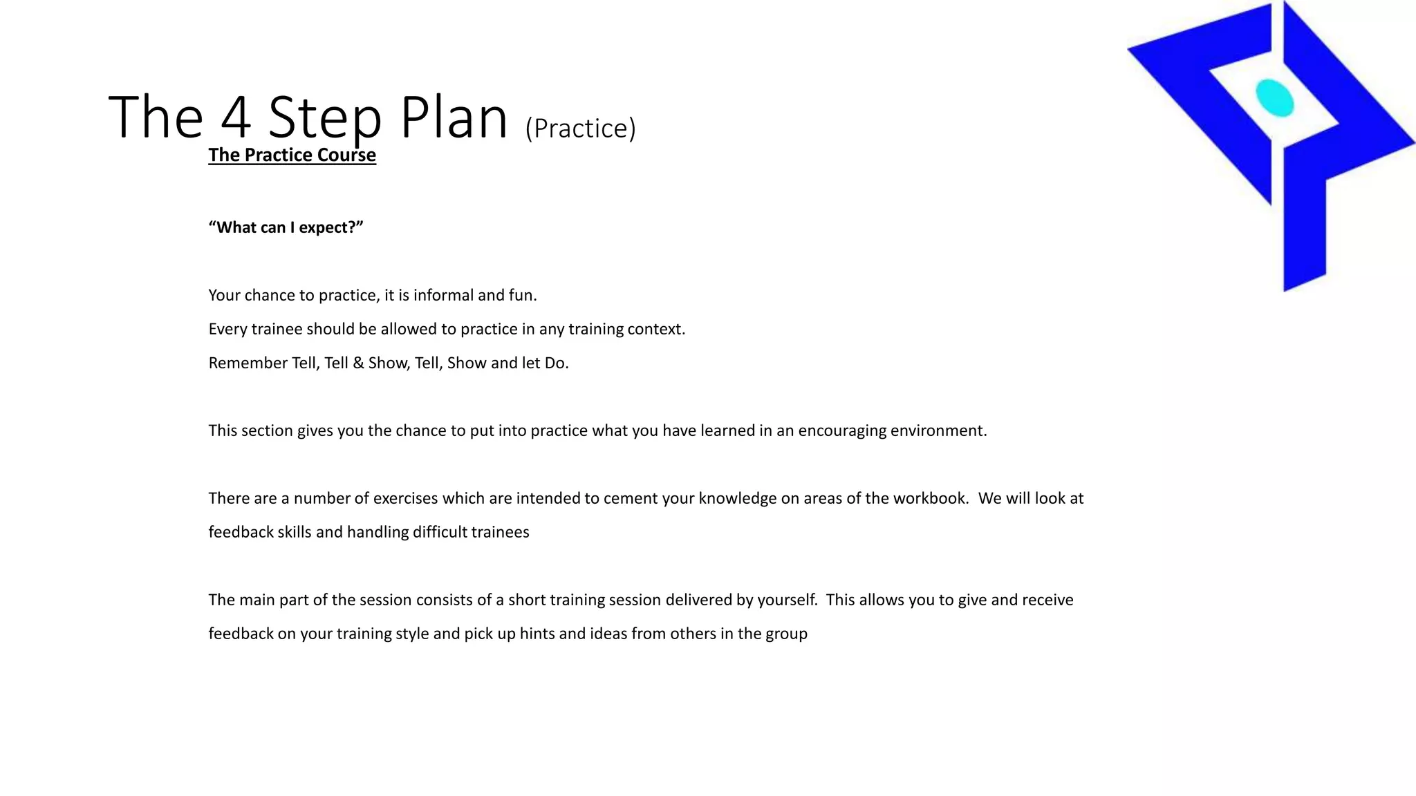 The 4 Step Plan (Practice)
The Practice Course
“What can I expect?”
Your chance to practice, it is informal and fun.
Every trainee should be allowed to practice in any training context.
Remember Tell, Tell & Show, Tell, Show and let Do.
This section gives you the chance to put into practice what you have learned in an encouraging environment.
There are a number of exercises which are intended to cement your knowledge on areas of the workbook. We will look at
feedback skills and handling difficult trainees
The main part of the session consists of a short training session delivered by yourself. This allows you to give and receive
feedback on your training style and pick up hints and ideas from others in the group
 
