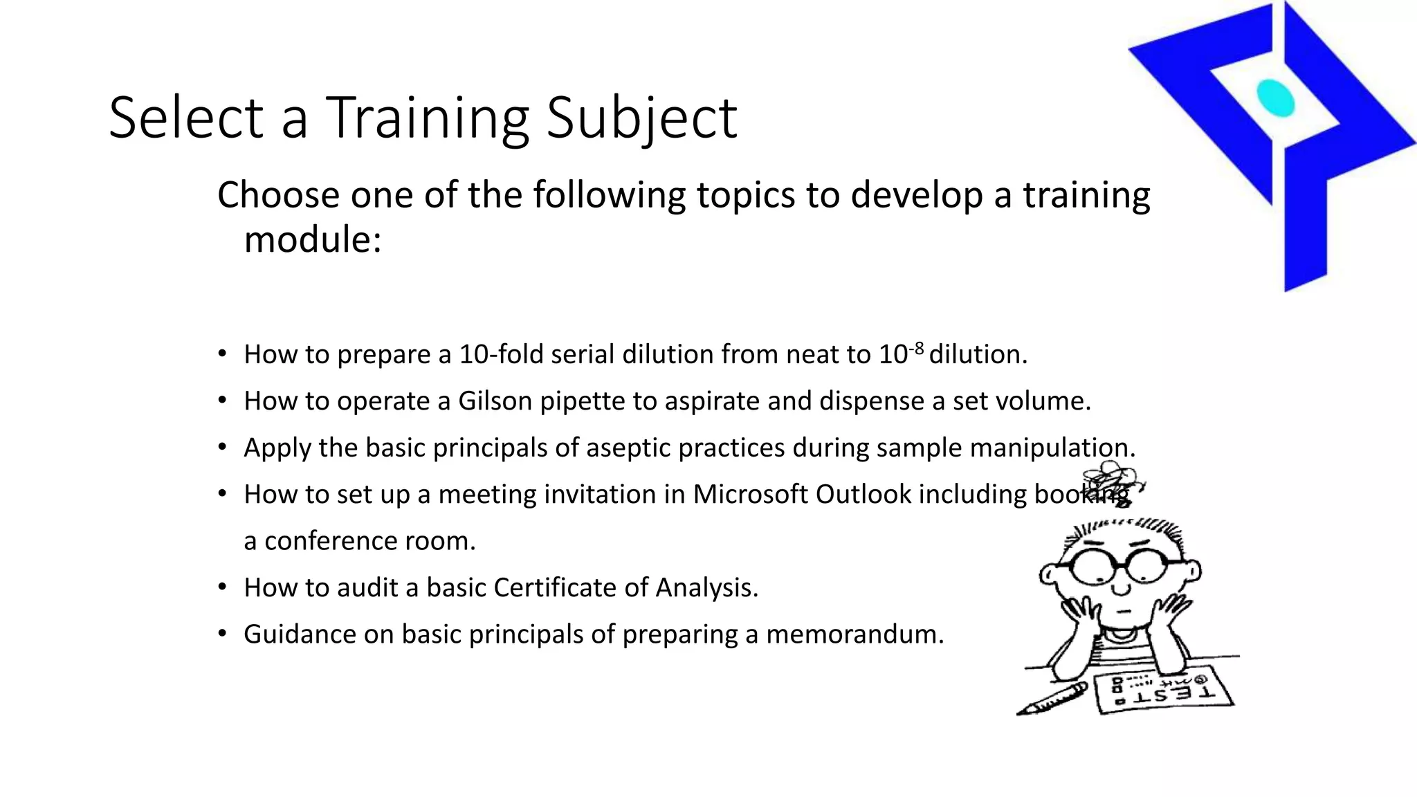 Select a Training Subject
Choose one of the following topics to develop a training
module:
• How to prepare a 10-fold serial dilution from neat to 10-8 dilution.
• How to operate a Gilson pipette to aspirate and dispense a set volume.
• Apply the basic principals of aseptic practices during sample manipulation.
• How to set up a meeting invitation in Microsoft Outlook including booking
a conference room.
• How to audit a basic Certificate of Analysis.
• Guidance on basic principals of preparing a memorandum.
 